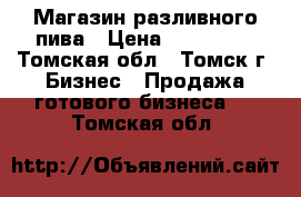 Магазин разливного пива › Цена ­ 299 000 - Томская обл., Томск г. Бизнес » Продажа готового бизнеса   . Томская обл.